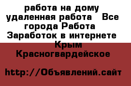 работа на дому, удаленная работа - Все города Работа » Заработок в интернете   . Крым,Красногвардейское